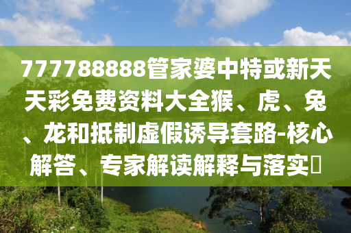 777788888管家婆中特或新天天彩免费资料大全猴、虎、兔、龙和抵制虚假诱导套路-核心解答、专家解读解释与落实?